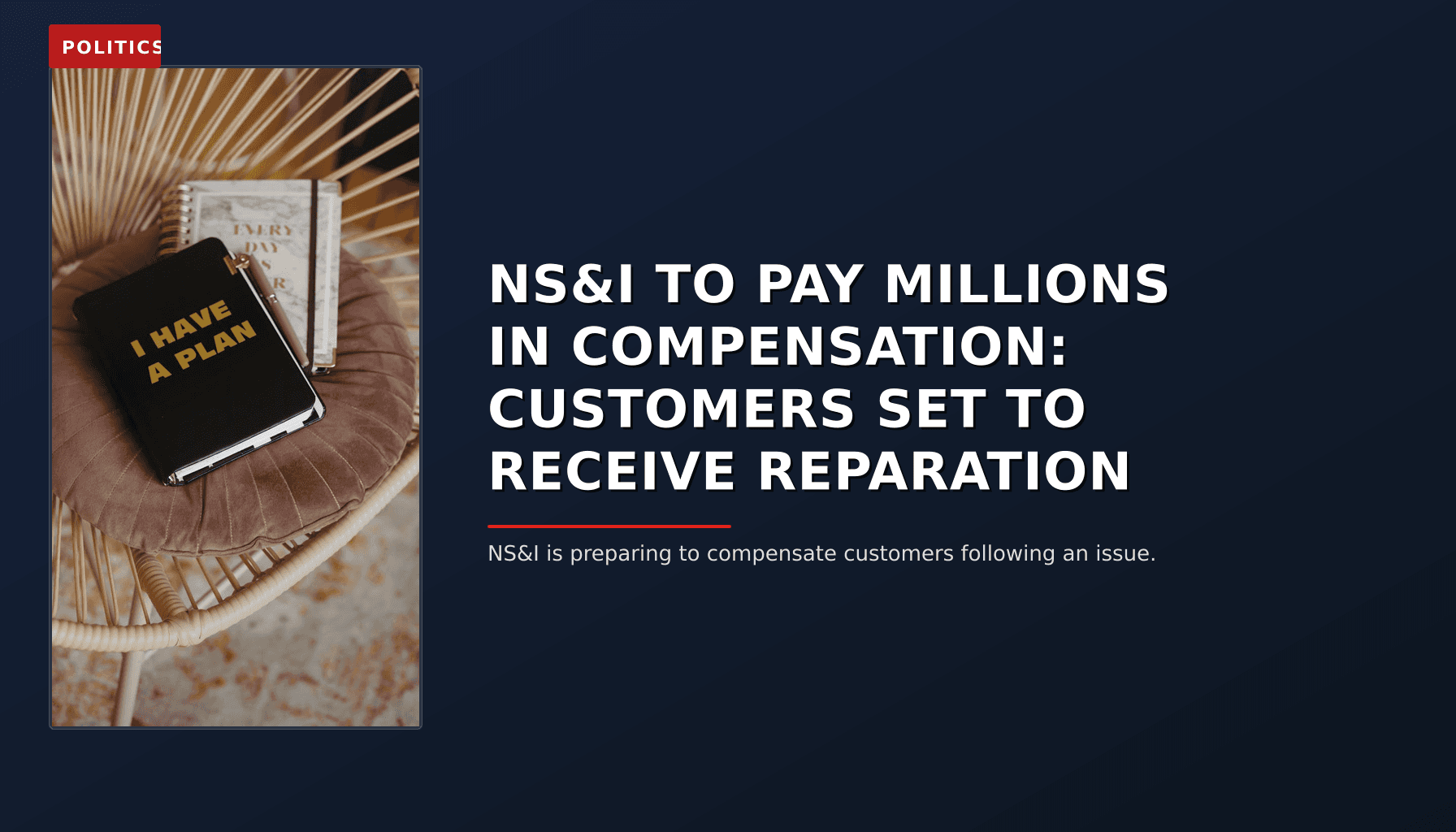 POLITICS: NS&I TO PAY MILLIONS IN COMPENSATION: CUSTOMERS SET TO RECEIVE REPARATION — VPNews