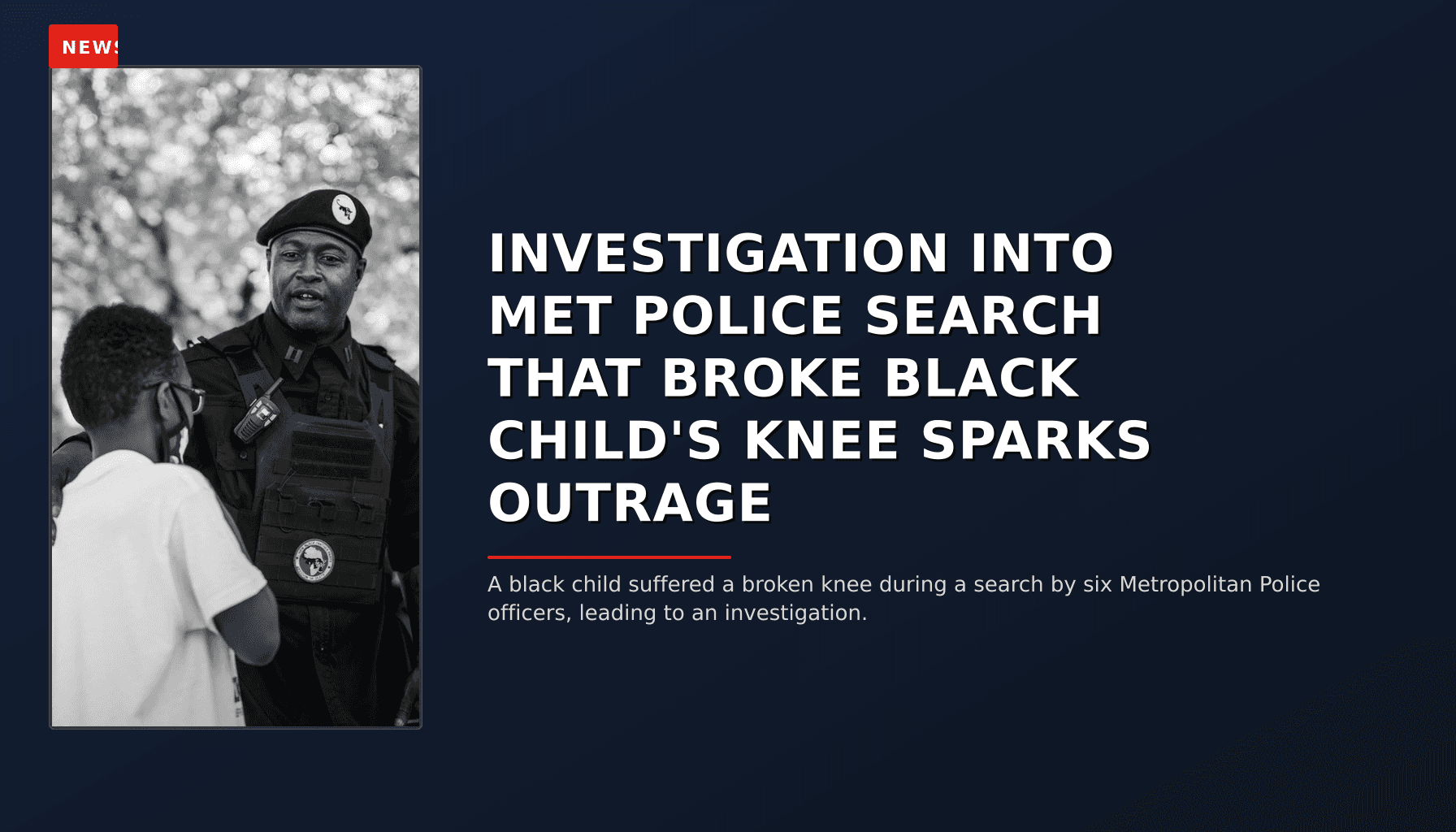 NEWS: INVESTIGATION INTO MET POLICE SEARCH THAT BROKE BLACK CHILD'S KNEE SPARKS OUTRAGE — VPNews