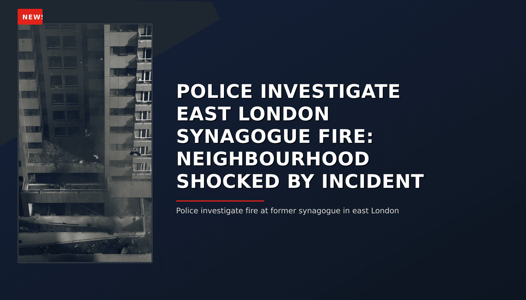 NEWS: POLICE INVESTIGATE EAST LONDON SYNAGOGUE FIRE: NEIGHBOURHOOD SHOCKED BY INCIDENT — VPNews