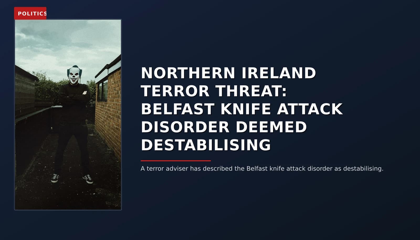 POLITICS: NORTHERN IRELAND TERROR THREAT: BELFAST KNIFE ATTACK DISORDER DEEMED DESTABILISING — VPNews