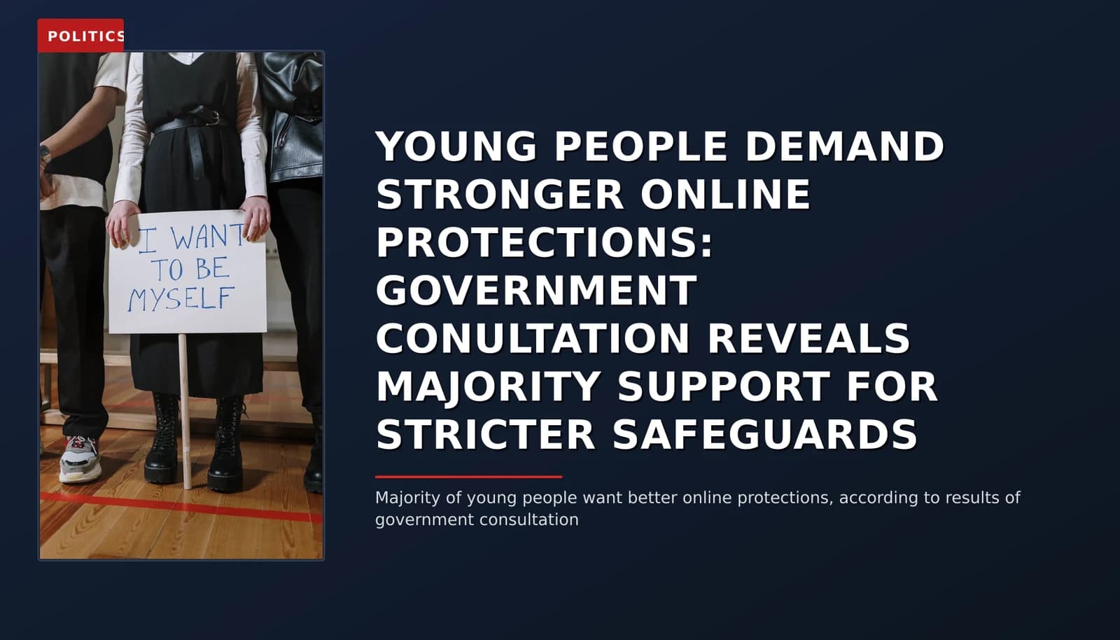 POLITICS: YOUNG PEOPLE DEMAND STRONGER ONLINE PROTECTIONS: GOVERNMENT CONULTATION REVEALS MAJORITY S — VPNews